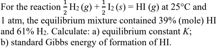 For the reaction - H2 (g) + I2 (s) = HI (g) at 25°C and
1 atm, the equilibrium mixture contained 39% (mole) HI
and 61% H2. Calculate: a) equilibrium constant K;
b) standard Gibbs energy of formation of HI.
2
2
