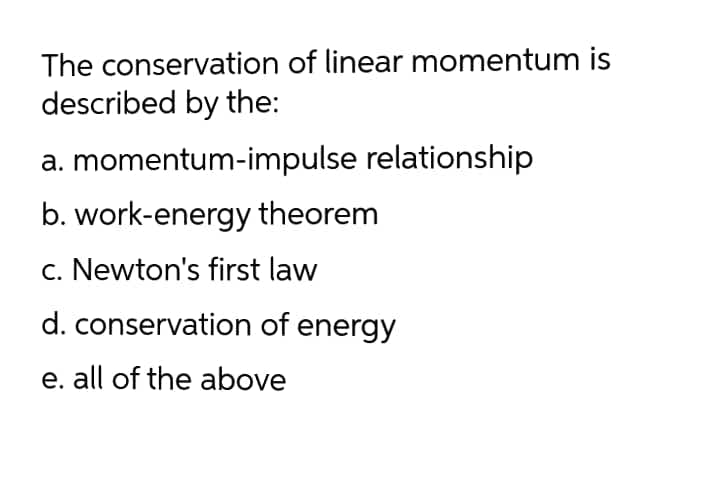 The conservation of linear momentum is
described by the:
a. momentum-impulse relationship
b. work-energy theorem
c. Newton's first law
d. conservation of energy
e. all of the above
