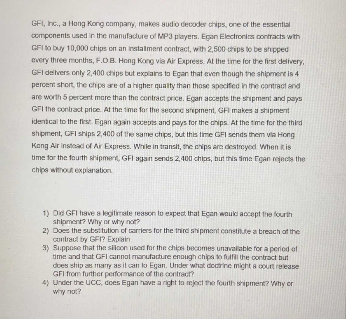 GFI, Inc., a Hong Kong company, makes audio decoder chips, one of the essential
components used in the manufacture of MP3 players. Egan Electronics contracts with
GFI to buy 10,000 chips on an installment contract, with 2,500 chips to be shipped
every three months, F.O.B. Hong Kong via Air Express. At the time for the first delivery,
GFI delivers only 2,400 chips but explains to Egan that even though the shipment is 4
percent short, the chips are of a higher quality than those specified in the contract and
are worth 5 percent more than the contract price. Egan accepts the shipment and pays
GFI the contract price. At the time for the second shipment, GFI makes a shipment
identical to the first. Egan again accepts and pays for the chips. At the time for the third
shipment, GFI ships 2,400 of the same chips, but this time GFI sends them via Hong
Kong Air instead of Air Express. While in transit, the chips are destroyed. When it is
time for the fourth shipment, GFI again sends 2,400 chips, but this time Egan rejects the
chips without explanation.
1) Did GFI have a legitimate reason to expect that Egan would accept the fourth
shipment? Why or why not?
2) Does the substitution of carriers for the third shipment constitute a breach of the
contract by GFI? Explain.
3) Suppose that the silicon used for the chips becomes unavailable for a period of
time and that GFI cannot manufacture enough chips to fulfill the contract but
does ship as many as it can to Egan. Under what doctrine might a court release
GFI from further performance of the contract?
4) Under the UCC, does Egan have a right to reject the fourth shipment? Why or
why not?
