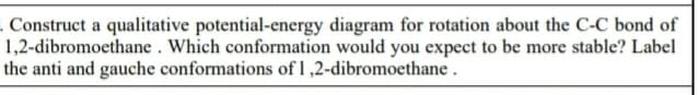 Construct a qualitative potential-energy diagram for rotation about the C-C bond of
1,2-dibromoethane . Which conformation would you expect to be more stable? Label
the anti and gauche conformations of 1 ,2-dibromoethane.
