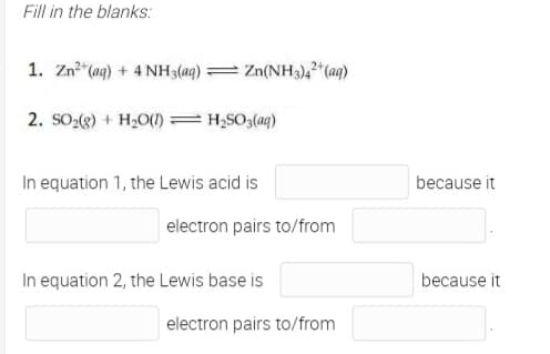 Fill in the blanks:
1. Zn"(ag) + 4 NH3(aq) = Zn(NH3),²"(aq)
2. SO-(g) + H20()=H;SO3(aq)
In equation 1, the Lewis acid is
because it
electron pairs to/from
In equation 2, the Lewis base is
because it
electron pairs to/from

