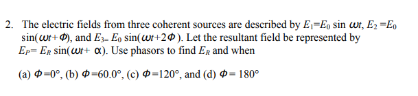 2. The electric fields from three coherent sources are described by E1=Eo sin wr, E2 =E0
sin(wt+ 0), and E3= Eo sin(Wi+2@). Let the resultant field be represented by
Ep= ER sin(wt+ o«). Use phasors to find Er and when
(a) O=0°, (b) Ø=60.0°, (c) Ø=120°, and (d) Ø= 180°
!!
