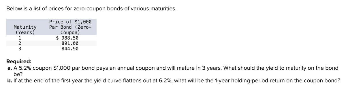 Below is a list of prices for zero-coupon bonds of various maturities.
Maturity
(Years)
1
2
3
Price of $1,000
Par Bond (Zero-
Coupon)
$ 988.50
891.00
844.90
Required:
a. A 5.2% coupon $1,000 par bond pays an annual coupon and will mature in 3 years. What should the yield to maturity on the bond
be?
b. If at the end of the first year the yield curve flattens out at 6.2%, what will be the 1-year holding-period return on the coupon bond?
