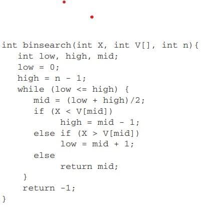 int binsearch (int X, int V[], int n) {
int low, high, mid;
low = 0;
high = n - 1;
while (low <= high) {
mid = (low + high)/2;
if (X < V[mid])
high = mid - 1;
else if (X > V[mid])
low = mid + 1;
%3D
else
return mid;
return -1;
}
