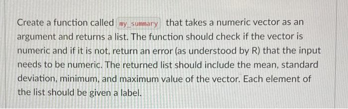 Create a function called my summary that takes a numeric vector as an
argument and returns a list. The function should check if the vector is
numeric and if it is not, return an error (as understood by R) that the input
needs to be numeric. The returned list should include the mean, standard
deviation, minimum, and maximum value of the vector. Each element of
the list should be given a label.
