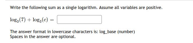 Write the following sum as a single logarithm. Assume all variables are positive.
log3 (7) + log3(c) =
The answer format in lowercase characters is: log_base (number)
Spaces in the answer are optional.
