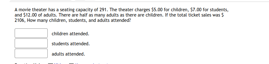 A movie theater has a seating capacity of 291. The theater charges $5.00 for children, $7.00 for students,
and $12.00 of adults. There are half as many adults as there are children. If the total ticket sales was $
2106, How many children, students, and adults attended?
children attended.
students attended.
adults attended.
