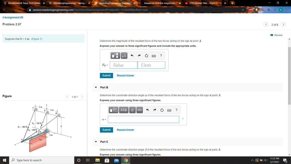 I Blackboard @ Texas Tech Univers X
Bb MasteringEngineering - Spring 2 ×
E MasteringEngineering Mastering x
Answered: Find the magnitude of X
(195) Bryson Tiller - Right My
A session.masteringengineering.com/myct/itemView?assignmentProblemlD=12360389&offset=next
ABP
G
KAssignment #3
Problem 2.97
2 of 6
>
I Review
Suppose that h = 4 m. (Figure 1)
Determine the magnitude of the resultant force of the two forces acting on the sign at point A.
Express your answer to three significant figures and include the appropriate units.
HÀ
?
FR =
Value
Units
Submit
Request Answer
Part B
Figure
1 of 1
Determine the coordinate direction angle a of the resultant force of the two forces acting on the sign at point A.
Express your answer using three significant figures.
2 m
ΑΣφ
?
E
2 m
vec
B
F = 350 N
Fc= 400 NA
F = 400 N
Submit
Request Answer
2 m
3 m
Part C
Determine the coordinate direction angle B of the resultant force of the two forces acting on the sign at point A.
Express your answer using three significant figures.
11:25 PM
O Type here to search
2/7/2021
