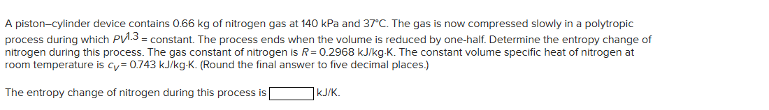 A piston-cylinder device contains 0.66 kg of nitrogen gas at 140 kPa and 37°C. The gas is now compressed slowly in a polytropic
process during which PV1.3 = constant. The process ends when the volume is reduced by one-half. Determine the entropy change of
nitrogen during this process. The gas constant of nitrogen is R = 0.2968 kJ/kg-K. The constant volume specific heat of nitrogen at
room temperature is cy= 0.743 kJ/kg-K. (Round the final answer to five decimal places.)
The entropy change of nitrogen during this process is
kJ/K.