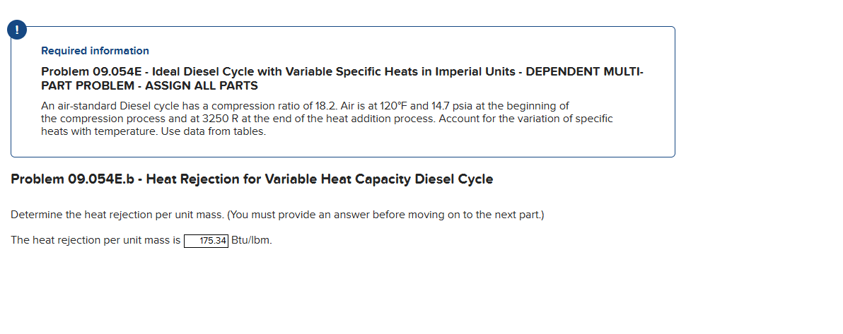 Required information
Problem 09.054E - Ideal Diesel Cycle with Variable Specific Heats in Imperial Units - DEPENDENT MULTI-
PART PROBLEM - ASSIGN ALL PARTS
An air-standard Diesel cycle has a compression ratio of 18.2. Air is at 120°F and 14.7 psia at the beginning of
the compression process and at 3250 R at the end of the heat addition process. Account for the variation of specific
heats with temperature. Use data from tables.
Problem 09.054E.b - Heat Rejection for Variable Heat Capacity Diesel Cycle
Determine the heat rejection per unit mass. (You must provide an answer before moving on to the next part.)
The heat rejection per unit mass is 175.34 Btu/lbm.