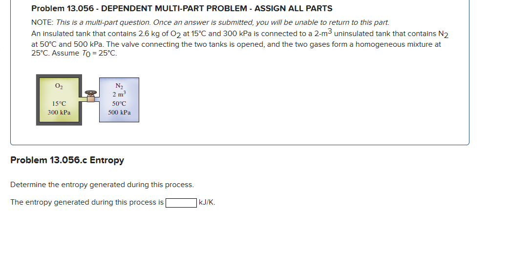 Problem 13.056 - DEPENDENT MULTI-PART PROBLEM - ASSIGN ALL PARTS
NOTE: This is a multi-part question. Once an answer is submitted, you will be unable to return to this part.
An insulated tank that contains 2.6 kg of O₂ at 15°C and 300 kPa is connected to a 2-m³ uninsulated tank that contains N2
at 50°C and 500 kPa. The valve connecting the two tanks is opened, and the two gases form a homogeneous mixture at
25°C. Assume To = 25°C.
0₂
15°C
300 kPa
N₂
2 m³
50°C
500 kPa
Problem 13.056.c Entropy
Determine the entropy generated during this process.
The entropy generated during this process is
KJ/K.
