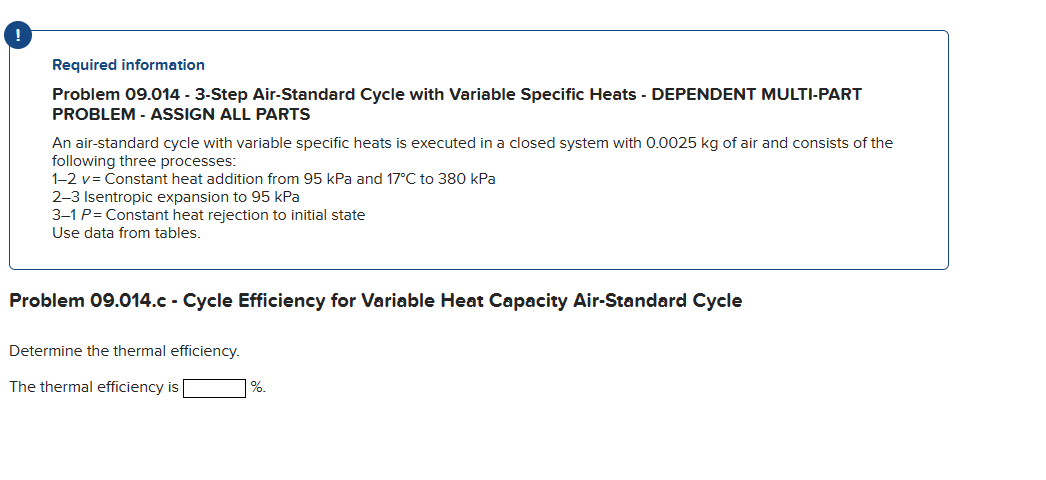 Required information
Problem 09.014 - 3-Step Air-Standard Cycle with Variable Specific Heats - DEPENDENT MULTI-PART
PROBLEM - ASSIGN ALL PARTS
An air-standard cycle with variable specific heats is executed in a closed system with 0.0025 kg of air and consists of the
following three processes:
1-2 v= Constant heat addition from 95 kPa and 17°C to 380 kPa
2-3 Isentropic expansion to 95 kPa
3-1 P = Constant heat rejection to initial state
Use data from tables.
Problem 09.014.c - Cycle Efficiency for Variable Heat Capacity Air-Standard Cycle
Determine the thermal efficiency.
The thermal efficiency is
%.