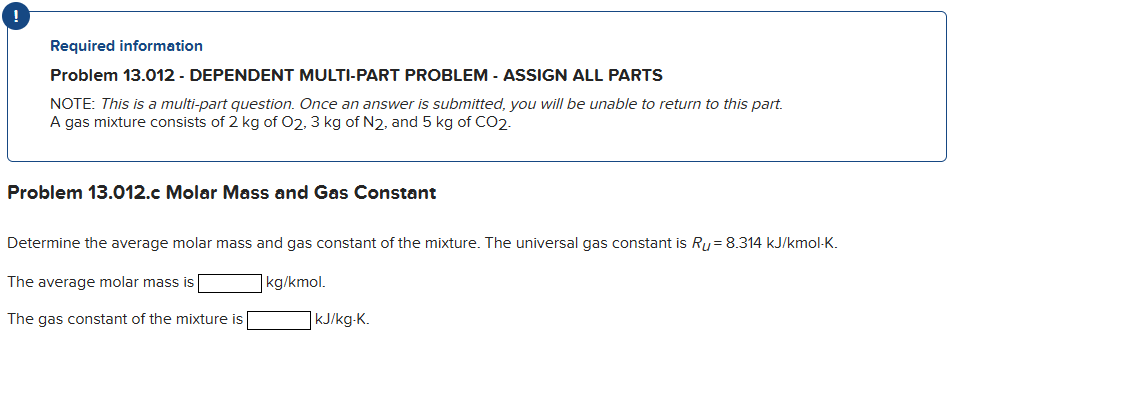 Required information
Problem 13.012 - DEPENDENT MULTI-PART PROBLEM - ASSIGN ALL PARTS
NOTE: This is a multi-part question. Once an answer is submitted, you will be unable to return to this part.
A gas mixture consists of 2 kg of O2, 3 kg of N2, and 5 kg of CO2.
Problem 13.012.c Molar Mass and Gas Constant
Determine the average molar mass and gas constant of the mixture. The universal gas constant is Ru= 8.314 kJ/kmol-K.
The average molar mass is
kg/kmol.
The gas constant of the mixture is
kJ/kg-K.
