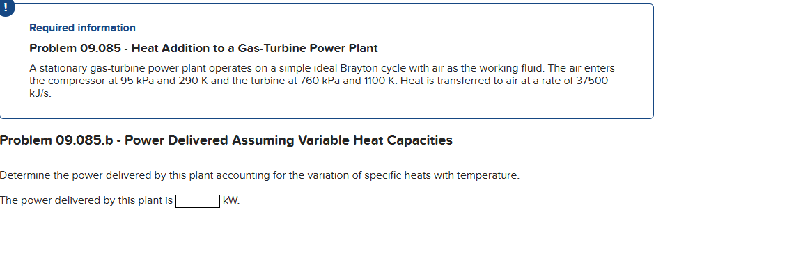 Required information
Problem 09.085 - Heat Addition to a Gas-Turbine Power Plant
A stationary gas-turbine power plant operates on a simple ideal Brayton cycle with air as the working fluid. The air enters
the compressor at 95 kPa and 290 K and the turbine at 760 kPa and 1100 K. Heat is transferred to air at a rate of 37500
kJ/s.
Problem 09.085.b - Power Delivered Assuming Variable Heat Capacities
Determine the power delivered by this plant accounting for the variation of specific heats with temperature.
The power delivered by this plant is
kW.