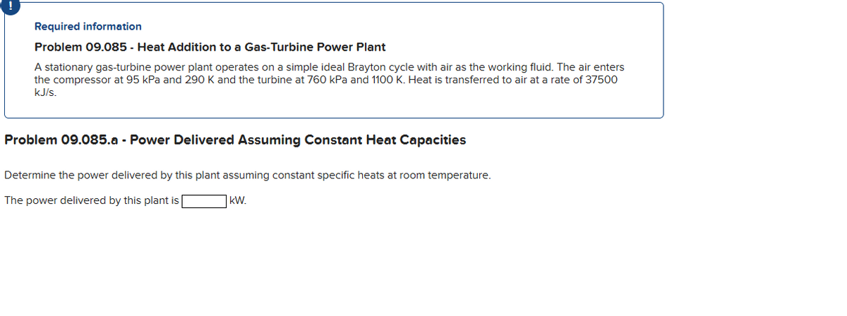 Required information
Problem 09.085 - Heat Addition to a Gas-Turbine Power Plant
A stationary gas-turbine power plant operates on a simple ideal Brayton cycle with air as the working fluid. The air enters
the compressor at 95 kPa and 290 K and the turbine at 760 kPa and 1100 K. Heat is transferred to air at a rate of 37500
kJ/s.
Problem 09.085.a - Power Delivered Assuming Constant Heat Capacities
Determine the power delivered by this plant assuming constant specific heats at room temperature.
The power delivered by this plant is
KW.