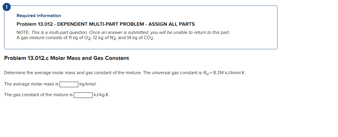 !
Required information
Problem 13.012 - DEPENDENT MULTI-PART PROBLEM - ASSIGN ALL PARTS
NOTE: This is a multi-part question. Once an answer is submitted, you will be unable to return to this part.
A gas mixture consists of 11 kg of O2, 12 kg of N2, and 14 kg of CO2.
Problem 13.012.c Molar Mass and Gas Constant
Determine the average molar mass and gas constant of the mixture. The universal gas constant is Ru= 8.314 kJ/kmol-K.
The average molar mass is
kg/kmol.
The gas constant of the mixture is
kJ/kg-K.