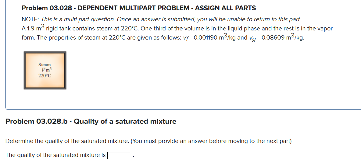 Problem 03.028 - DEPENDENT MULTIPART PROBLEM - ASSIGN ALL PARTS
NOTE: This is a multi-part question. Once an answer is submitted, you willI be unable to return to this part.
A 1.9-m3 rigid tank contains steam at 220°C. One-third of the volume is in the liquid phase and the rest is in the vapor
form. The properties of steam at 220°C are given as follows: vf= 0.001190 m3/kg and vg= 0.08609 m3/kg.
Steam
Vm3
220°C
Problem 03.028.b - Quality of a saturated mixture
Determine the quality of the saturated mixture. (You must provide an answer before moving to the next part)
The quality of the saturated mixture is
