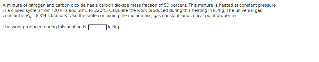 A mixture of nitrogen and carbon dioxide has a carbon dioxide mass fraction of 50 percent. This mixture is heated at constant pressure
in a closed system from 120 kPa and 30°C to 220°C. Calculate the work produced during this heating in kJ/kg. The universal gas
constant is Ru= 8.314 kJ/kmol-K. Use the table containing the molar mass, gas constant, and critical-point properties.
The work produced during this heating is
kJ/kg.