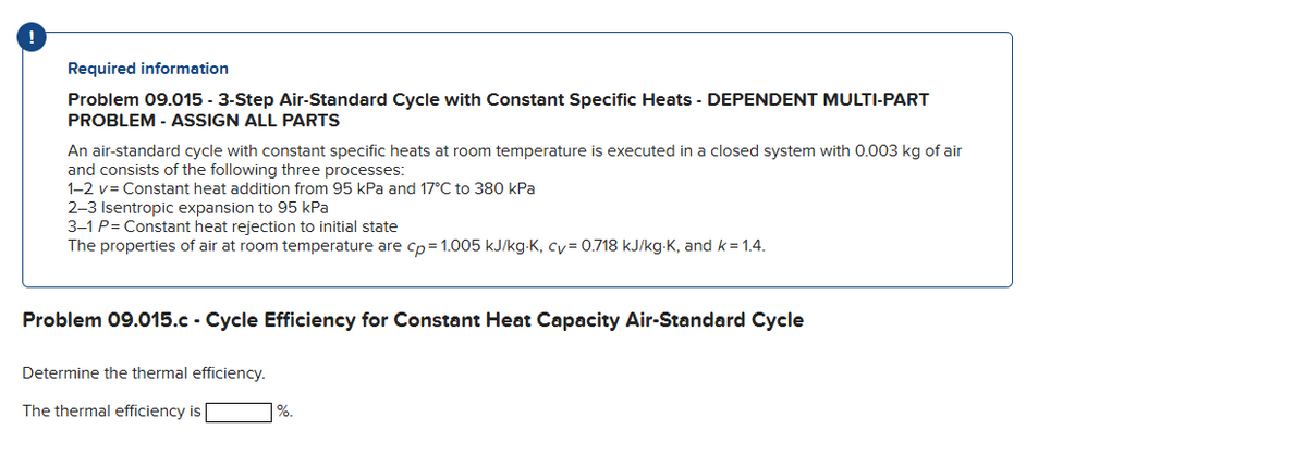 Required information
Problem 09.015 - 3-Step Air-Standard Cycle with Constant Specific Heats - DEPENDENT MULTI-PART
PROBLEM - ASSIGN ALL PARTS
An air-standard cycle with constant specific heats at room temperature is executed in a closed system with 0.003 kg of air
and consists of the following three processes:
1-2 v= Constant heat addition from 95 kPa and 17°C to 380 kPa
2-3 Isentropic expansion to 95 kPa
3-1 P=Constant heat rejection to initial state
The properties of air at room temperature are cp=1.005 kJ/kg-K, cv=0.718 kJ/kg-K, and k=1.4.
Problem 09.015.c - Cycle Efficiency for Constant Heat Capacity Air-Standard Cycle
Determine the thermal efficiency.
The thermal efficiency is
%.