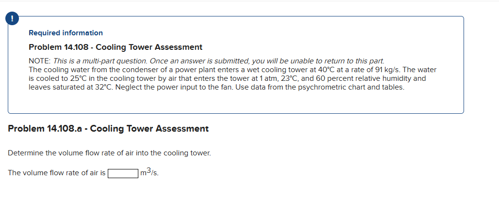 Required information
Problem 14.108 - Cooling Tower Assessment
NOTE: This is a multi-part question. Once an answer is submitted, you will be unable to return to this part.
The cooling water from the condenser of a power plant enters a wet cooling tower at 40°C at a rate of 91 kg/s. The water
is cooled to 25°C in the cooling tower by air that enters the tower at 1 atm, 23°C, and 60 percent relative humidity and
leaves saturated at 32°C. Neglect the power input to the fan. Use data from the psychrometric chart and tables.
Problem 14.108.a - Cooling Tower Assessment
Determine the volume flow rate of air into the cooling tower.
m³/s.
The volume flow rate of air is