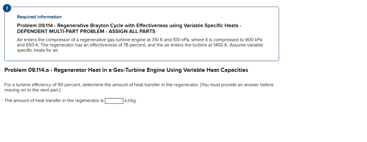 Required information
Problem 09.114 - Regenerative Brayton Cycle with Effectiveness using Variable Specific Heats -
DEPENDENT MULTI-PART PROBLEM - ASSIGN ALL PARTS
Air enters the compressor of a regenerative gas turbine engine at 310 K and 100 kPa, where it is compressed to 900 kPa
and 650 K. The regenerator has an effectiveness of 78 percent, and the air enters the turbine at 1400 K. Assume variable
specific heats for air.
Problem 09.114.a - Regenerator Heat in a Gas-Turbine Engine Using Variable Heat Capacities
For a turbine efficiency of 90 percent, determine the amount of heat transfer in the regenerator. (You must provide an answer before
moving on to the next part.)
The amount of heat transfer in the regenerator is
kJ/kg.