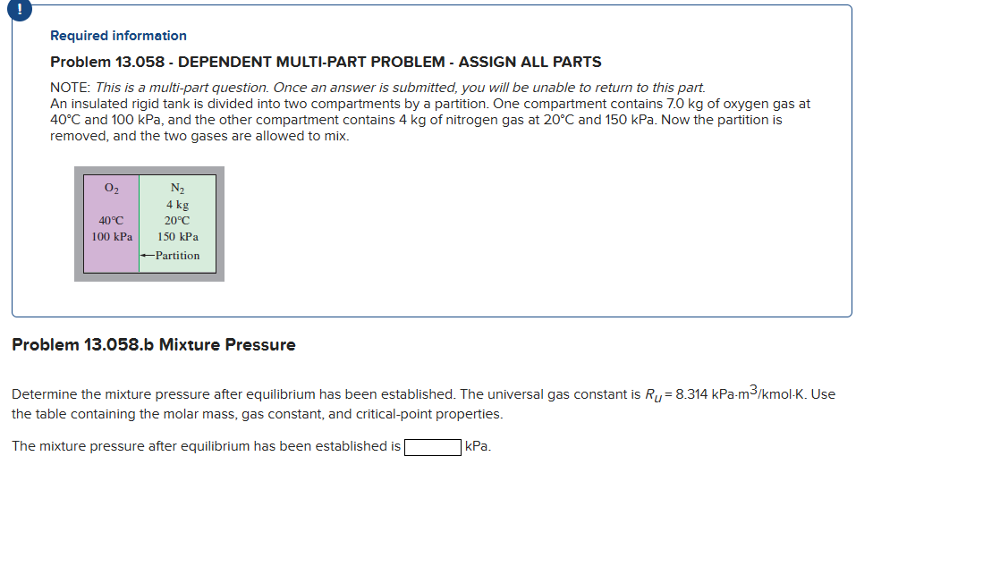 !
Required information
Problem 13.058 - DEPENDENT MULTI-PART PROBLEM - ASSIGN ALL PARTS
NOTE: This is a multi-part question. Once an answer is submitted, you will be unable to return to this part.
An insulated rigid tank is divided into two compartments by a partition. One compartment contains 7.0 kg of oxygen gas at
40°C and 100 kPa, and the other compartment contains 4 kg of nitrogen gas at 20°C and 150 kPa. Now the partition is
removed, and the two gases are allowed to mix.
0₂
40°C
100 kPa
N₂
4 kg
20°C
150 kPa
-Partition
Problem 13.058.b Mixture Pressure
Determine the mixture pressure after equilibrium has been established. The universal gas constant is R₁ = 8.314 kPa-m³/kmol-K. Use
the table containing molar mass, gas constant, and critical-point properties.
The mixture pressure after equilibrium has been established is
kPa.