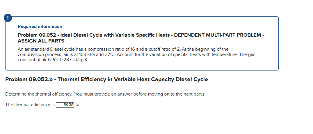 Required information
Problem 09.052 - Ideal Diesel Cycle with Variable Specific Heats - DEPENDENT MULTI-PART PROBLEM -
ASSIGN ALL PARTS
An air-standard Diesel cycle has a compression ratio of 16 and a cutoff ratio of 2. At the beginning of the
compression process, air is at 103 kPa and 27°C. Account for the variation of specific heats with temperature. The gas
constant of air is R= 0.287 kJ/kg-K.
Problem 09.052.b - Thermal Efficiency in Variable Heat Capacity Diesel Cycle
Determine the thermal efficiency. (You must provide an answer before moving on to the next part.)
The thermal efficiency is 59.38 %.