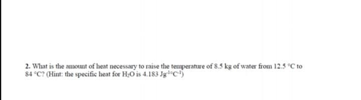 2. What is the amount of heat necessary to raise the temperature of 8.5 kg of water from 12.5 °C to
84 °C? (Hint: the specific heat for H;O is 4.183 Jgl°C)
