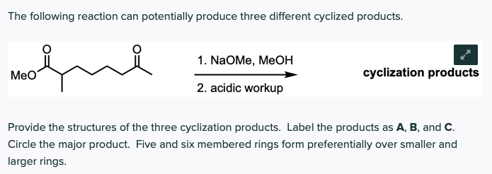 The following reaction can potentially produce three different cyclized products.
1. NaOMe, MeOH
MeO
cyclization products
2. acidic workup
Provide the structures of the three cyclization products. Label the products as A, B, and C.
Circle the major product. Five and six membered rings form preferentially over smaller and
larger rings.

