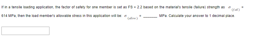 If in a tensile loading application, the factor of safety for one member is set as FS = 2.2 based on the material's tensile (failure) strength as 6
(fail)
614 MPa, then the load member's allowable stress in this application will be:
MPa. Calculate your answer to 1 decimal place.
(allow)
=
