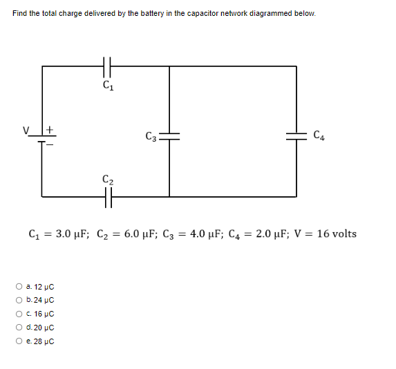 Find the total charge delivered by the battery in the capacitor network diagrammed below.
C₁
O a. 12 μC
O b.24 µC
c. 16 μC
O d. 20 μC
e. 28 μ.C
C₂
C3
C4
C₁ = 3.0 µF; C₂ = 6.0 µF; C3 = 4.0 μF; C4 = 2.0 μF; V = 16 volts