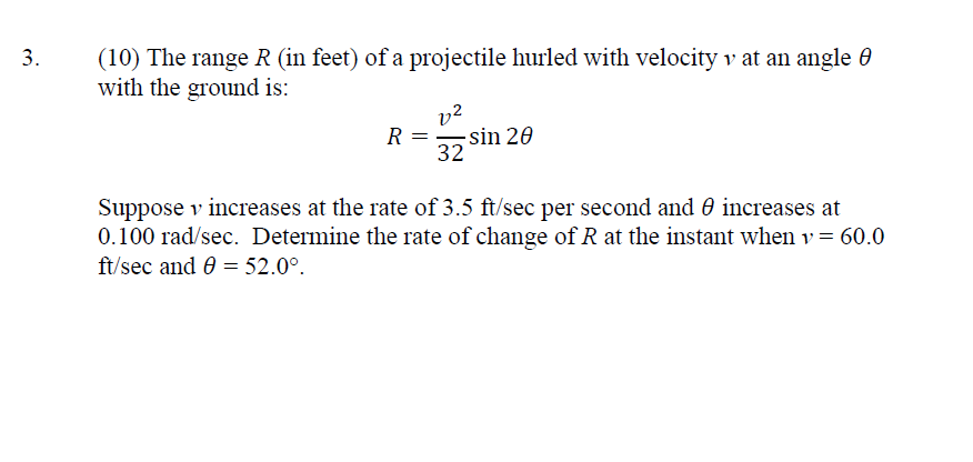 3.
(10) The range R (in feet) of a projectile hurled with velocity v at an angle 8
with the ground is:
R =
v2
32
sin 20
Suppose v increases at the rate of 3.5 ft/sec per second and increases at
0.100 rad/sec. Determine the rate of change of R at the instant when v = 60.0
ft/sec and 0 = 52.0°.