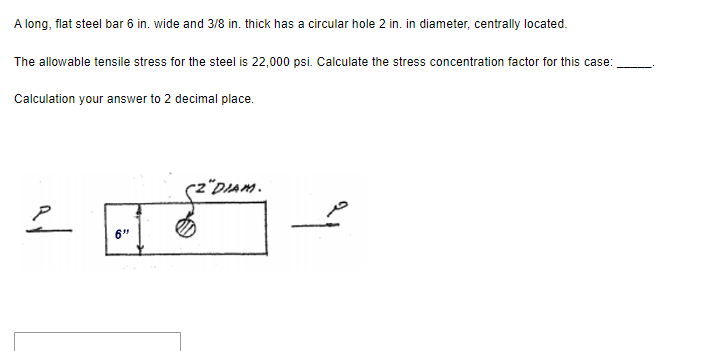 A long, flat steel bar 6 in. wide and 3/8 in. thick has a circular hole 2 in. in diameter, centrally located.
The allowable tensile stress for the steel is 22,000 psi. Calculate the stress concentration factor for this case:
Calculation your answer to 2 decimal place.
2
6"
"DIAM.