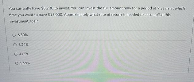 You currently have $8,700 to invest. You can invest the full amount now for a period of 9 years at which
time you want to have $15,000. Approximately what rate of return is needed to accomplish this
investment goal?
O 6.50%
O 6.24%
O 4.65%
5.59%