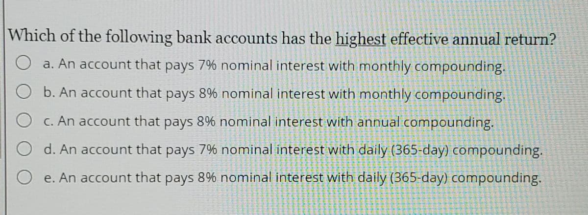 Which of the following bank accounts has the highest effective annual return?
a. An account that pays 7% nominal interest with monthly compounding.
b. An account that pays 8% nominal interest with monthly compounding.
C. An account that pays 8% nominal interest with annual compounding.
d. An account that pays 7% nominal interest with daily (365-day) compounding.
O e. An account that pays 8% nominal interest with daily (365-day) compounding.
