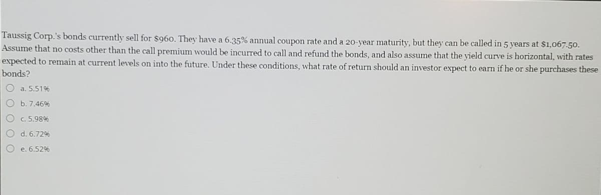 Taussig Corp.'s bonds currently sell for $960. They have a 6.35% annual coupon rate and a 20-year maturity, but they can be called in 5 years at $1,067.50.
Assume that no costs other than the call premium would be incurred to call and refund the bonds, and also assume that the yield curve is horizontal, with rates
expected to remain at current levels on into the future. Under these conditions, what rate of return should an investor expect to earn if he or she purchases these
bonds?
a. 5.5196
b. 7.46%
c. 5.98%
d. 6.72%
e. 6.52%
