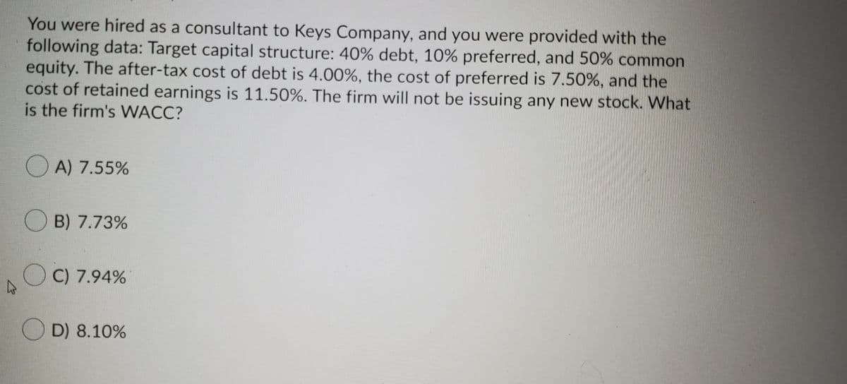 You were hired as a consultant to Keys Company, and you were provided with the
following data: Target capital structure: 40% debt, 10% preferred, and 50% common
equity. The after-tax cost of debt is 4.00%, the cost of preferred is 7.50%, and the
cost of retained earnings is 11.50%. The firm will not be issuing any new stock. What
is the firm's WACC?
O A) 7.55%
O B) 7.73%
OC) 7.94%
O D) 8.10%
