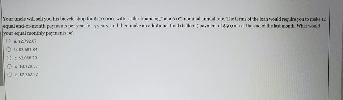 Your uncle will sell you his bicycle shop for $170o,000, with "seller financing," at a 6.0% nominal annual rate. The terms of the loan would require you to make 12
equal end-of-month payments per year for 4 years, and then make an additional final (balloon) payment of $50,000 at the end of the last month. What would
your equal monthly payments be?
O a. $2,792.07
O b. $3,681.84
C. $3,068.20
O d. $3,129.57
e. $2,362.52

