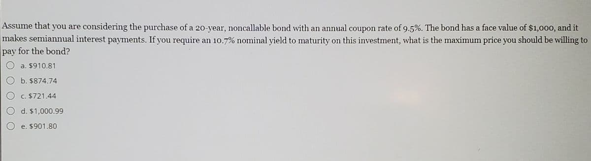 Assume that you are considering the purchase of a 20-year, noncallable bond with an annual coupon rate of 9.5%. The bond has a face value of $1,000, and it
makes semiannual interest payments. If you require an 10.7% nominal yield to maturity on this investment, what is the maximum price you should be willing to
pay for the bond?
раy
a. $910.81
b. $874.74
c. $721.44
d. $1,000.99
O e. $901.80

