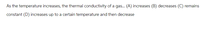 As the temperature increases, the thermal conductivity of a gas... (A) increases (B) decreases (C) remains
constant (D) increases up to a certain temperature and then decrease