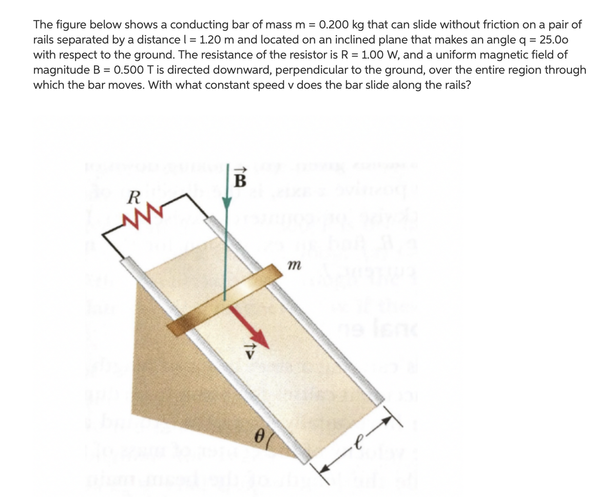 The figure below shows a conducting bar of mass m = 0.200 kg that can slide without friction on a pair of
rails separated by a distance l = 1.20 m and located on an inclined plane that makes an angle q
with respect to the ground. The resistance of the resistor is R = 1.0o W, and a uniform magnetic field of
magnitude B = 0.500 T is directed downward, perpendicular to the ground, over the entire region through
which the bar moves. With what constant speed v does the bar slide along the rails?
= 25.00
R
т
