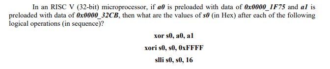 In an RISC V (32-bit) microprocessor, if a0 is preloaded with data of Ox0000_1F75 and al is
preloaded with data of Ox0000_32CB, then what are the values of s0 (in Hex) after each of the following
logical operations (in sequence)?
xor s0, a0, al
xori s0, s0, 0XFFFF
slli s0, s0, 16

