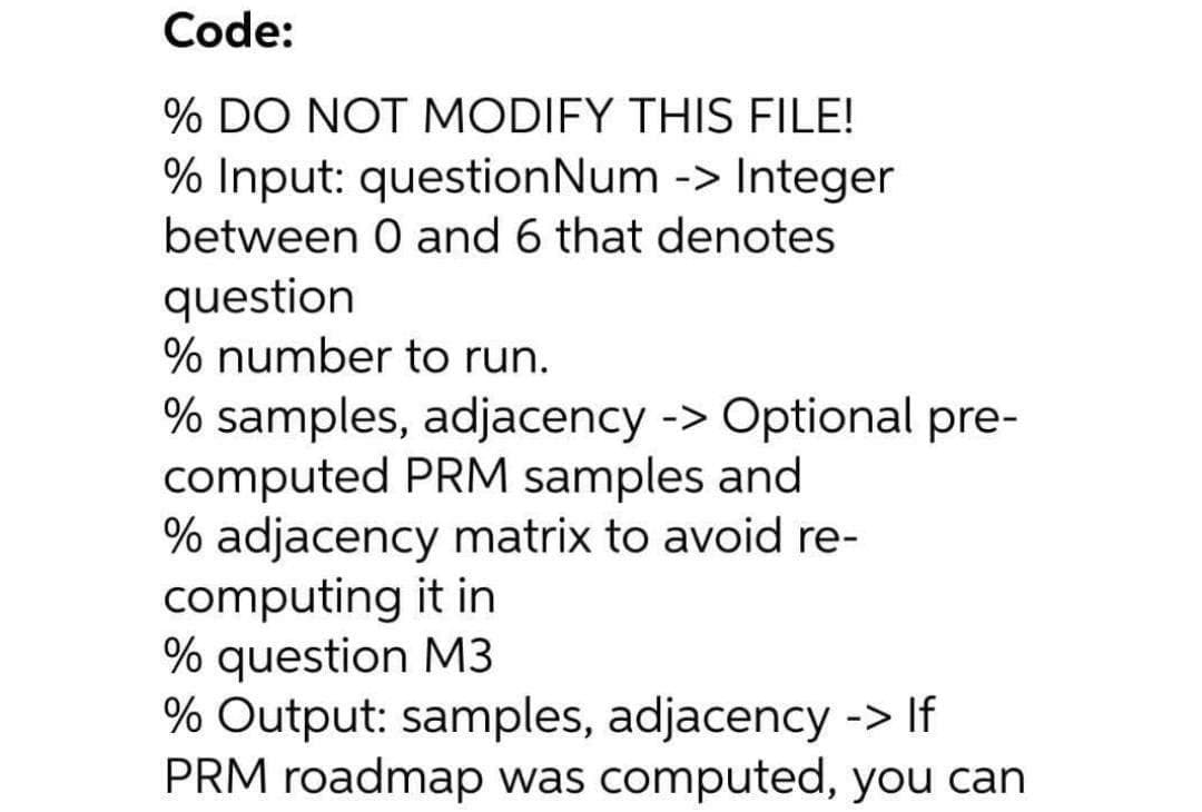 Code:
% DO NOT MODIFY THIS FILE!
% Input: questionNum -> Integer
between 0 and 6 that denotes
question
% number to run.
% samples, adjacency -> Optional pre-
computed PRM samples and
% adjacency matrix to avoid re-
computing it in
% question M3
% Output: samples, adjacency -> If
PRM roadmap was computed, you can
