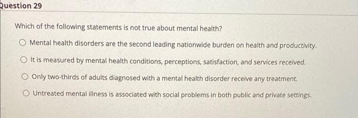 Question 29
Which of the following statements is not true about mental health?
O Mental health disorders are the second leading nationwide burden on health and productivity.
O It is measured by mental health conditions, perceptions, satisfaction, and services received.
O Only two-thirds of adults diagnosed with a mental health disorder receive any treatment.
O Untreated mental illness is associated with social problems in both public and private settings.
