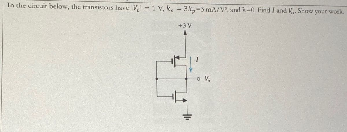 In the circuit below, the transistors have |V| = 1 V, kn = 3kp=3 mA/V2, and λ=0. Find I and V. Show your work.
+3 V
Vo