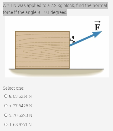 A 7.1 N was applied to a 7.2 kg block, find the normal
force if the angle e = 9.1 degrees.
%3D
F
Select one:
O a. 63.6214 N
Ob. 77.6426 N
Oc. 70.6320 N
Od. 63.5771 N
