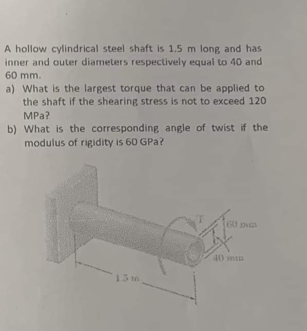 A hollow cylindrical steel shaft is 1.5 m long and has
inner and outer diameters respectively equal to 40 and
60 mm.
a) What is the largest torque that can be applied to
the shaft if the shearing stress is not to exceed 120
MPa?
b) What is the corresponding angle of twist if the
modulus of rigidity is 60 GPa?
60 m
40 min