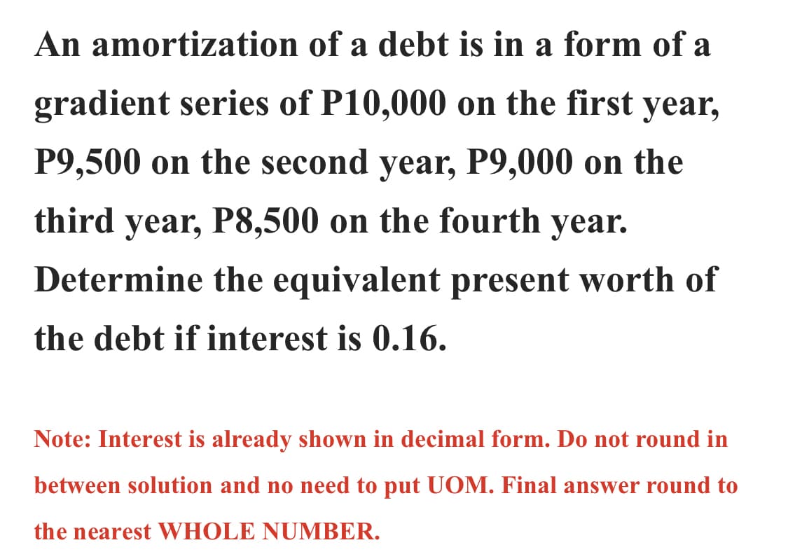 An amortization
of a debt is in a form of a
gradient series of P10,000 on the first year,
P9,500 on the second year, P9,000 on the
third year, P8,500 on the fourth year.
Determine the equivalent present worth of
the debt if interest is 0.16.
Note: Interest is already shown in decimal form. Do not round in
between solution and no need to put UOM. Final answer round to
the nearest WHOLE NUMBER.