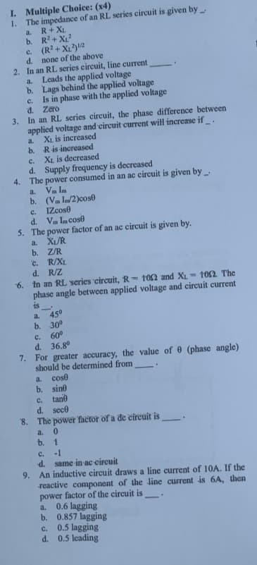 I. Multiple Choice: (x4)
1. The impedance of an RL series circuit is given by
a. R+ XL
b. R²+X₁²
c. (R²+X₁²) 1/2
d. none of the above
2. In an RL series circuit, line current
Leads the applied voltage
a.
b. Lags behind the applied voltage
Is in phase with the applied voltage
Zero
C.
d.
3. In an RL series circuit, the phase difference between
applied voltage and circuit current will increase if.
XL is increased
a.
b.
R is increased
c.
XL is decreased
d. Supply frequency is decreased
4. The power consumed in an ac circuit is given by
a. V In
b. (VI/2)cose
C.
IZcose
d. Vm Im cose
5. The power factor of an ac circuit is given by.
XUR
a.
b. Z/R
c. R/XL
d. R/Z
M 102. The
6. In an RL series circuit, R-102 and XL 1
phase angle between applied voltage and circuit current
is
a.
45⁰
b. 30⁰
C.
60⁰
d. 36.8⁰
7. For greater accuracy, the value of 0 (phase angle)
should be determined from
a. cose
b. sine
c. tane
d. sece
8. The power factor of a de circuit is
a. 0
b. 1
C.
-1
d. same in-ac-circuit
9. An inductive circuit draws a line current of 10A. If the
reactive component of the line current is 6A, then
power factor of the circuit is.
a. 0.6 lagging
b. 0.857 lagging
C.
0.5 lagging
d. 0.5 leading