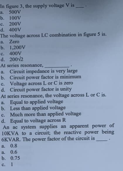 In figure 3, the supply voltage V is_
a. 500V
b. 100V
c. 200V
d. 400V
The voltage across LC combination in figure 5 is.
a. Zero
b. 1,200V
c. 400V
d. 200√2
At series resonance,
a. Circuit impedance is very large
b. Circuit power factor is minimum
c. Voltage across L or C is zero
d. Circuit power factor is unity
At series resonance, the voltage across L or C is.
a. Equal to applied voltage
b. Less than applied voltage
c. Much more than applied voltage
d. Equal to voltage across R
An ac system supplies an apparent power of
10KVA to a circuit; the reactive power being
6KVAR. The power factor of the circuit is
a. 0.8
a. 0.6
b. 0.75
C. 1